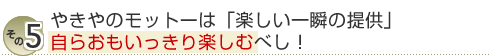 その５ やきやのモットーは「楽しい一瞬の提供」自らおもいっきり楽しむベし！