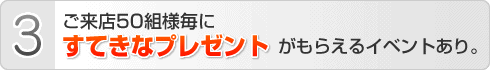 ご来店50組様毎にすてきなプレゼントがもらえるイベントあり。