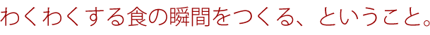 ワクワクする食の瞬間をつくる、ということ。