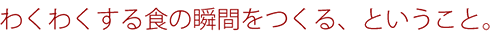 ワクワクする食の瞬間をつくる、ということ。